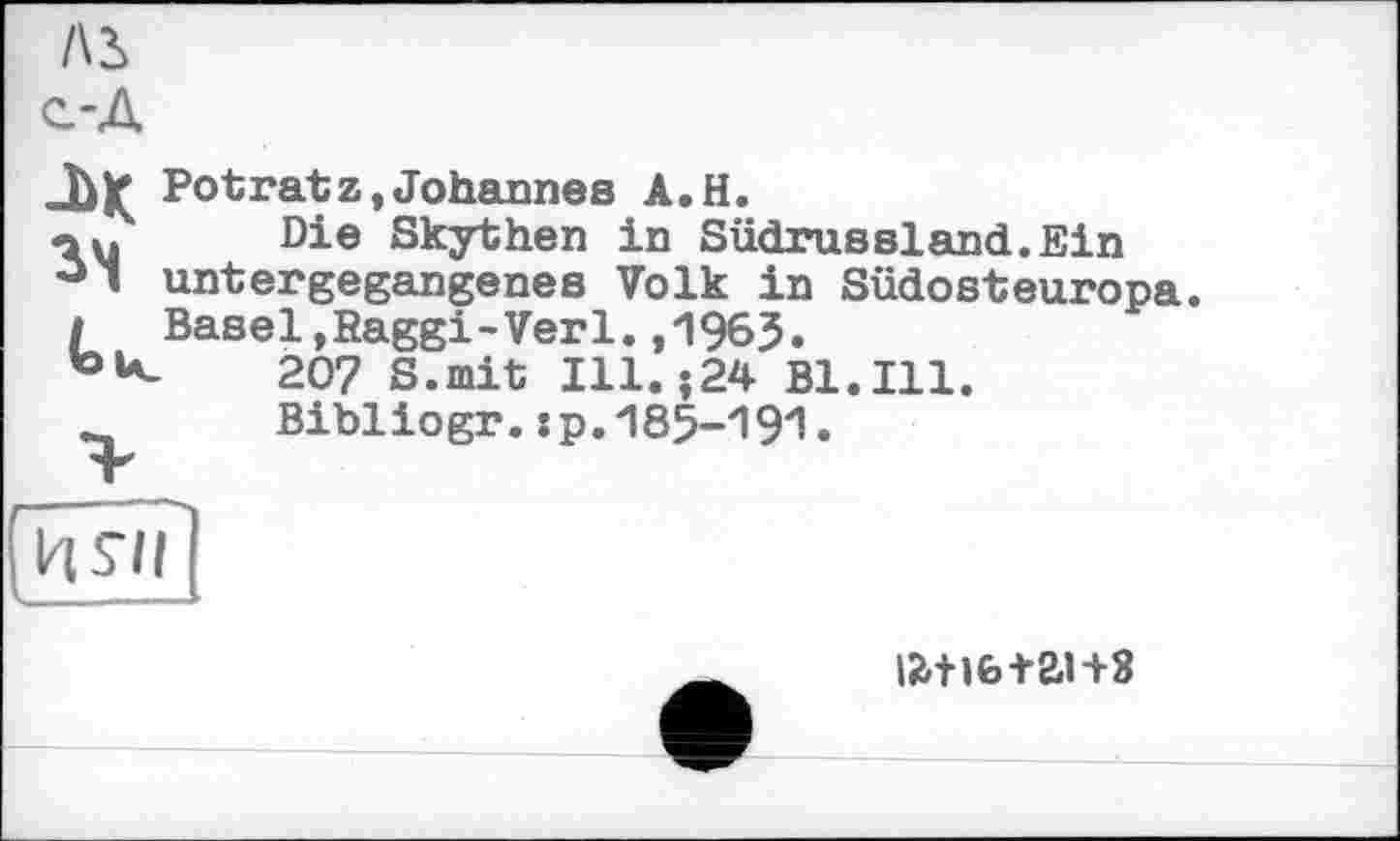 ﻿Л2> с-Д
М Potratz,Johannes A.H.
«au Die Skythen in Südrussland.Ein ° ’ untergegangenes Volk in Südosteuropa. / Basel,Raggi-Verl.,1963.
207 S.mit Ill. ;24 Bl.Ill. Bibliogr.:p.185-191.

ижь+анз